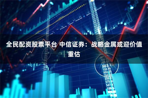 全民配资股票平台 中信证券：战略金属或迎价值重估