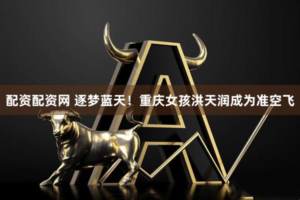 配资配资网 逐梦蓝天！重庆女孩洪天润成为准空飞