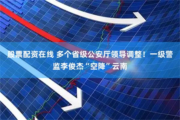 股票配资在线 多个省级公安厅领导调整！一级警监李俊杰“空降”云南