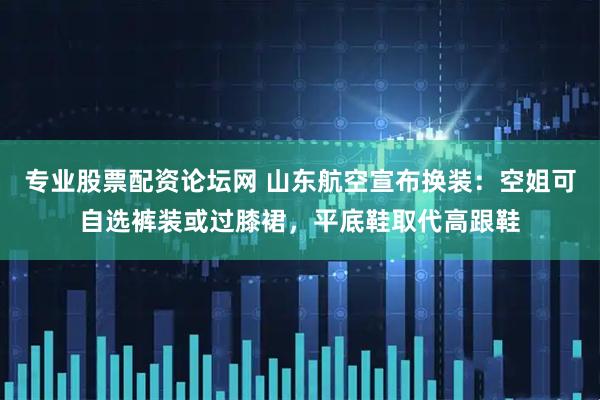 专业股票配资论坛网 山东航空宣布换装：空姐可自选裤装或过膝裙，平底鞋取代高跟鞋