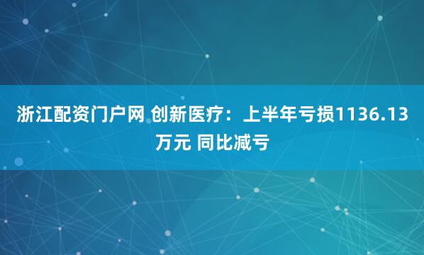 浙江配资门户网 创新医疗：上半年亏损1136.13万元 同比减亏