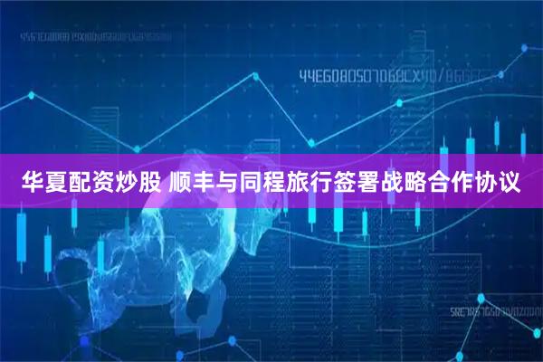 华夏配资炒股 顺丰与同程旅行签署战略合作协议