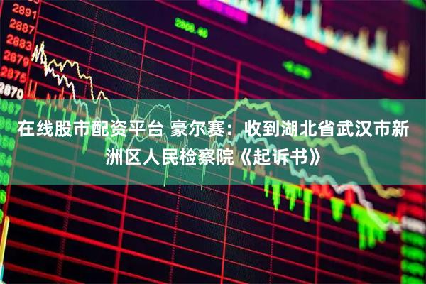 在线股市配资平台 豪尔赛：收到湖北省武汉市新洲区人民检察院《起诉书》