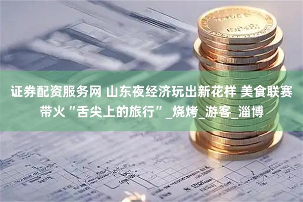 证券配资服务网 山东夜经济玩出新花样 美食联赛带火“舌尖上的旅行”_烧烤_游客_淄博
