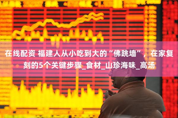 在线配资 福建人从小吃到大的“佛跳墙”，在家复刻的5个关键步骤_食材_山珍海味_高汤