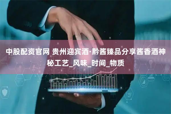 中股配资官网 贵州迎宾酒·黔酱臻品分享酱香酒神秘工艺_风味_时间_物质