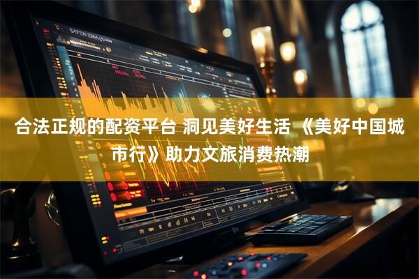 合法正规的配资平台 洞见美好生活 《美好中国城市行》助力文旅消费热潮