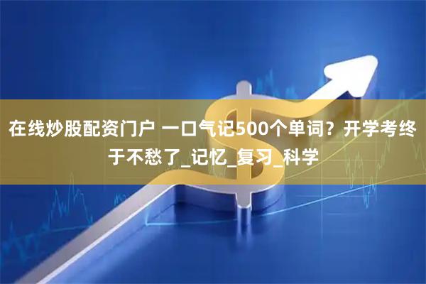 在线炒股配资门户 一口气记500个单词？开学考终于不愁了_记忆_复习_科学
