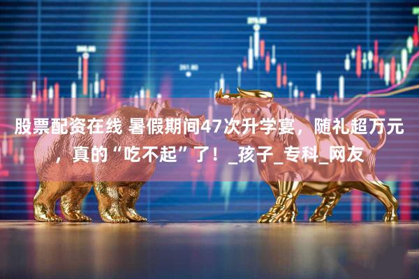 股票配资在线 暑假期间47次升学宴，随礼超万元，真的“吃不起”了！_孩子_专科_网友