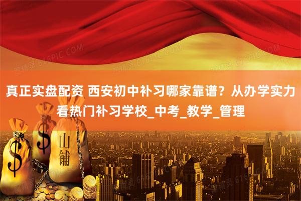 真正实盘配资 西安初中补习哪家靠谱？从办学实力看热门补习学校_中考_教学_管理