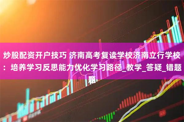 炒股配资开户技巧 济南高考复读学校济南立行学校：培养学习反思能力优化学习路径_教学_答疑_错题