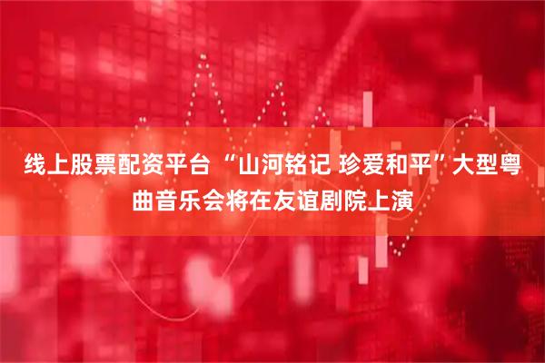 线上股票配资平台 “山河铭记 珍爱和平”大型粤曲音乐会将在友谊剧院上演