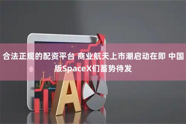合法正规的配资平台 商业航天上市潮启动在即 中国版SpaceX们蓄势待发