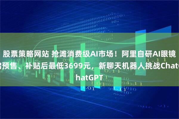 股票策略网站 抢滩消费级AI市场!阿里自研AI眼镜开启预售、补贴后最低3699元,新聊天机器人挑战ChatGPT