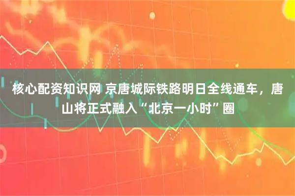 核心配资知识网 京唐城际铁路明日全线通车，唐山将正式融入“北京一小时”圈
