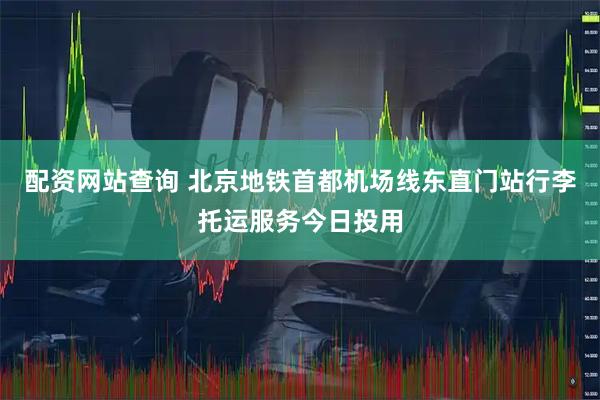 配资网站查询 北京地铁首都机场线东直门站行李托运服务今日投用